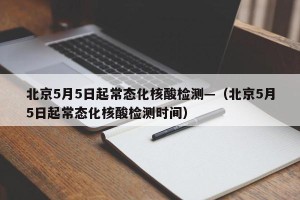北京5月5日起常态化核酸检测—（北京5月5日起常态化核酸检测时间）